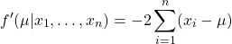 $$f^{\prime}(\mu|x_1,\ldots,x_n)=-2\sum_{i=1}^{n}(x_i-\mu)$$